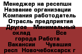 Менеджер на ресепшн › Название организации ­ Компания-работодатель › Отрасль предприятия ­ Другое › Минимальный оклад ­ 18 000 - Все города Работа » Вакансии   . Чувашия респ.,Новочебоксарск г.